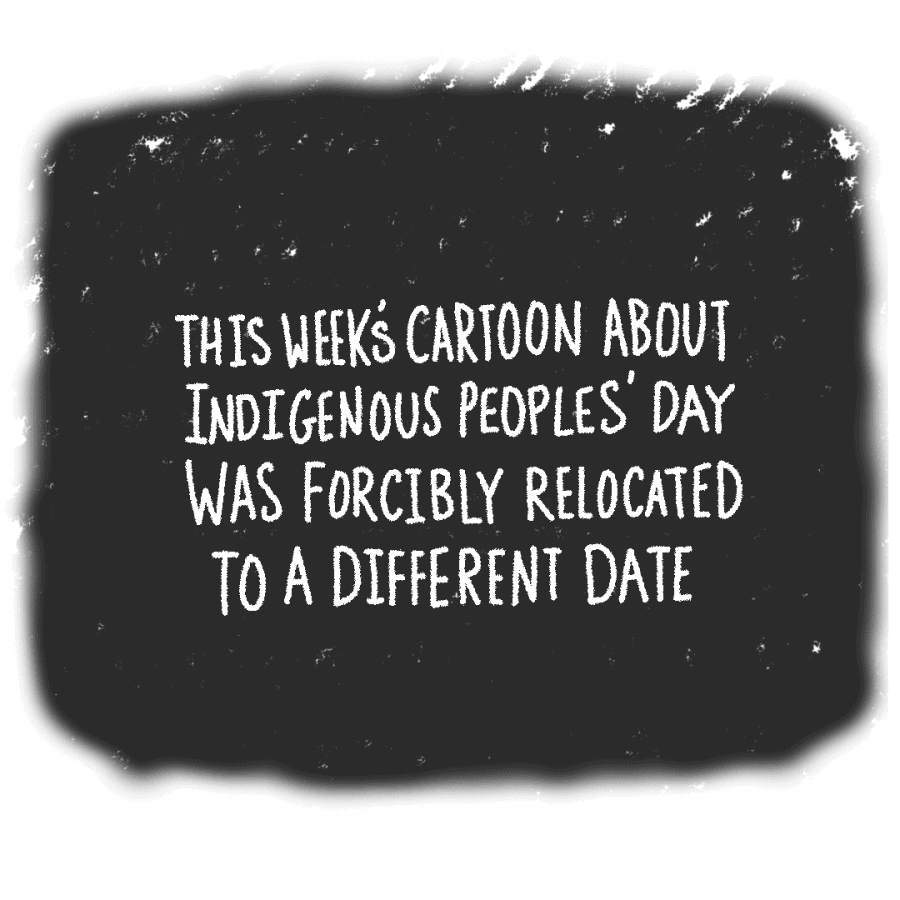 A black square with white text stating, this weeks cartoon about Indigenous Peoples Day was forcibly relocated to a different date.